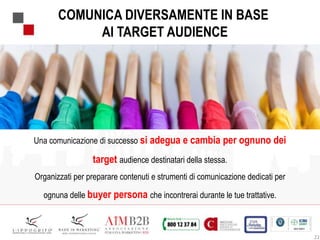 22
COMUNICA DIVERSAMENTE IN BASE
AI TARGET AUDIENCE
Una comunicazione di successo si adegua e cambia per ognuno dei
target audience destinatari della stessa.
Organizzati per preparare contenuti e strumenti di comunicazione dedicati per
ognuna delle buyer persona che incontrerai durante le tue trattative.
 