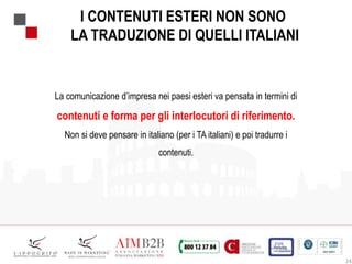 24
I CONTENUTI ESTERI NON SONO
LA TRADUZIONE DI QUELLI ITALIANI
La comunicazione d’impresa nei paesi esteri va pensata in termini di
contenuti e forma per gli interlocutori di riferimento.
Non si deve pensare in italiano (per i TA italiani) e poi tradurre i
contenuti.
 