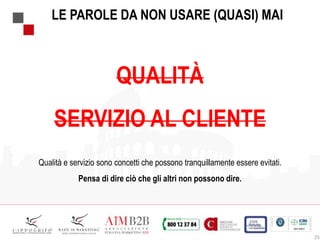 25
LE PAROLE DA NON USARE (QUASI) MAI
QUALITÀ
SERVIZIO AL CLIENTE
Qualità e servizio sono concetti che possono tranquillamente essere evitati.
Pensa di dire ciò che gli altri non possono dire.
 