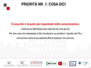 26
PRIORITÀ NR. 1: COSA DICI
Il cosa dici è la parte più importante della comunicazione.
L’attenzione dell’interlocutore dipende da cosa gli dici.
Per dire cose che interessano ti devi focalizzare sui problemi / desideri del TA e
comunicare come la tua azienda offre le soluzioni che servono.
 