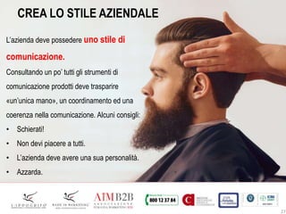 27
CREA LO STILE AZIENDALE
L’azienda deve possedere uno stile di
comunicazione.
Consultando un po’ tutti gli strumenti di
comunicazione prodotti deve trasparire
«un’unica mano», un coordinamento ed una
coerenza nella comunicazione. Alcuni consigli:
• Schierati!
• Non devi piacere a tutti.
• L’azienda deve avere una sua personalità.
• Azzarda.
 