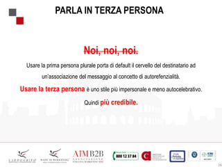 28
PARLA IN TERZA PERSONA
Noi, noi, noi.
Usare la prima persona plurale porta di default il cervello del destinatario ad
un’associazione del messaggio al concetto di autorefenzialità.
Usare la terza persona è uno stile più impersonale e meno autocelebrativo.
Quindi più credibile.
 