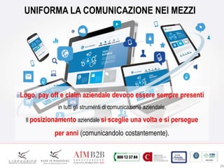 29
UNIFORMA LA COMUNICAZIONE NEI MEZZI
Logo, pay off e claim aziendale devono essere sempre presenti
in tutti gli strumenti di comunicazione aziendale.
Il posizionamento aziendale si sceglie una volta e si persegue
per anni (comunicandolo costantemente).
 
