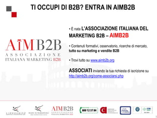 3
TI OCCUPI DI B2B? ENTRA IN AIMB2B
• È nata L’ASSOCIAZIONE ITALIANA DEL
MARKETING B2B – AIMB2B
• Contenuti formativi, osservatorio, ricerche di mercato,
tutto su marketing e vendite B2B
• Trovi tutto su www.aimb2b.org
ASSOCIATI inviando la tua richiesta di iscrizione su
http://aimb2b.org/come-associarsi.php
 