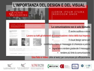31
L’IMPORTANZA DEL DESIGN E DEL VISUAL
La comunicazione non è solo testuale.
È anche auditiva e visiva.
Lavora su tutti gli elementi di comunicazione visiva della tua impresa.
Il visual design serve per:
• contribuire a dare un messaggio di chiarezza e pulizia;
• ingraziare e rendere gradevole il messaggio;
• rendere più forte la comunicazione.
Usa foto e video (oltre al testo) per comunicare più efficacemente.
 