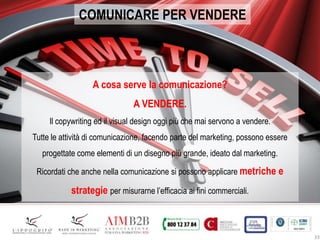 33
COMUNICARE PER VENDERE
A cosa serve la comunicazione?
A VENDERE.
Il copywriting ed il visual design oggi più che mai servono a vendere.
Tutte le attività di comunicazione, facendo parte del marketing, possono essere
progettate come elementi di un disegno più grande, ideato dal marketing.
Ricordati che anche nella comunicazione si possono applicare metriche e
strategie per misurarne l’efficacia ai fini commerciali.
 