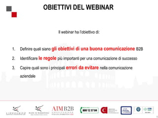 6
OBIETTIVI DEL WEBINAR
Il webinar ha l’obiettivo di:
1. Definire quali siano gli obiettivi di una buona comunicazione B2B
2. Identificare le regole più importanti per una comunicazione di successo
3. Capire quali sono i principali errori da evitare nella comunicazione
aziendale
 