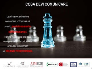 9
COSA DEVI COMUNICARE
La prima cosa che deve
comunicare un’impresa è il
proprio posizionamento
(differenziante).
Il primo messaggio che deve
emergere nella comunicazione
aziendale istituzionale
è il BRAND POSITIONING.
 
