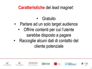17
Caratteristiche del lead magnet:
• Gratuito
• Parlare ad un solo target audience
• Offrire contenti per cui l’utente
sarebbe disposto a pagare
• Raccoglie alcuni dati di contatto del
cliente potenziale
 