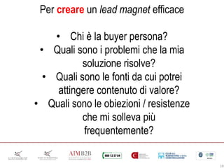 18
Per creare un lead magnet efficace
• Chi è la buyer persona?
• Quali sono i problemi che la mia
soluzione risolve?
• Quali sono le fonti da cui potrei
attingere contenuto di valore?
• Quali sono le obiezioni / resistenze
che mi solleva più
frequentemente?
 