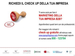 RICHIEDI IL CHECK UP DELLA TUA IMPRESA
Ti serve aiuto per fare il
MARKETING DELLA
TUA IMPRESA B2B?
Approfondisci questi temi con dei professionisti.
Per maggiori info richiedi il
check up gratuito all’indirizzo web
www.ippogrifogroup.com (home page) oppure
al numero verde 800 - 123784
23
 