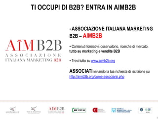3
TI OCCUPI DI B2B? ENTRA IN AIMB2B
• ASSOCIAZIONE ITALIANA MARKETING
B2B – AIMB2B
• Contenuti formativi, osservatorio, ricerche di mercato,
tutto su marketing e vendite B2B
• Trovi tutto su www.aimb2b.org
ASSOCIATI inviando la tua richiesta di iscrizione su
http://aimb2b.org/come-associarsi.php
 
