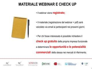 • Il webinar viene registrato;
• Il materiale (registrazione del webinar + pdf) sarà
veicolato via email ai partecipanti nei prossimi giorni;
• Per chi fosse interessato è possibile richiedere il
check up gratuito della propria impresa funzionale
a determinare le opportunità e le potenzialità
commerciali della stessa nei mercati di riferimento.
MATERIALE WEBINAR E CHECK UP
4
 