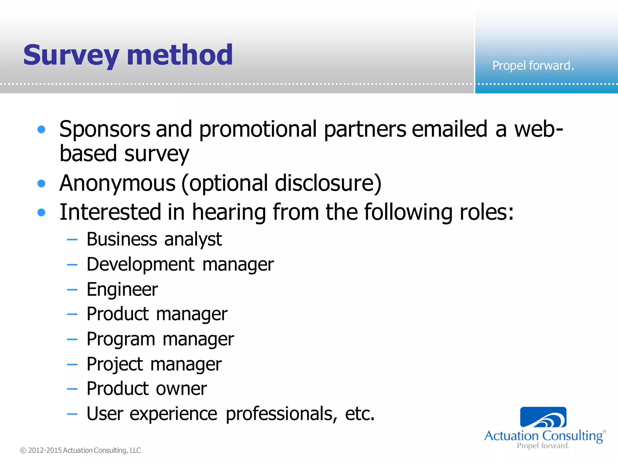 © 2012-2015 Actuation Consulting, LLC
Propel forward.Survey method
• Sponsors and promotional partners emailed a web-
based survey
• Anonymous (optional disclosure)
• Interested in hearing from the following roles:
– Business analyst
– Development manager
– Engineer
– Product manager
– Program manager
– Project manager
– Product owner
– User experience professionals, etc.
 