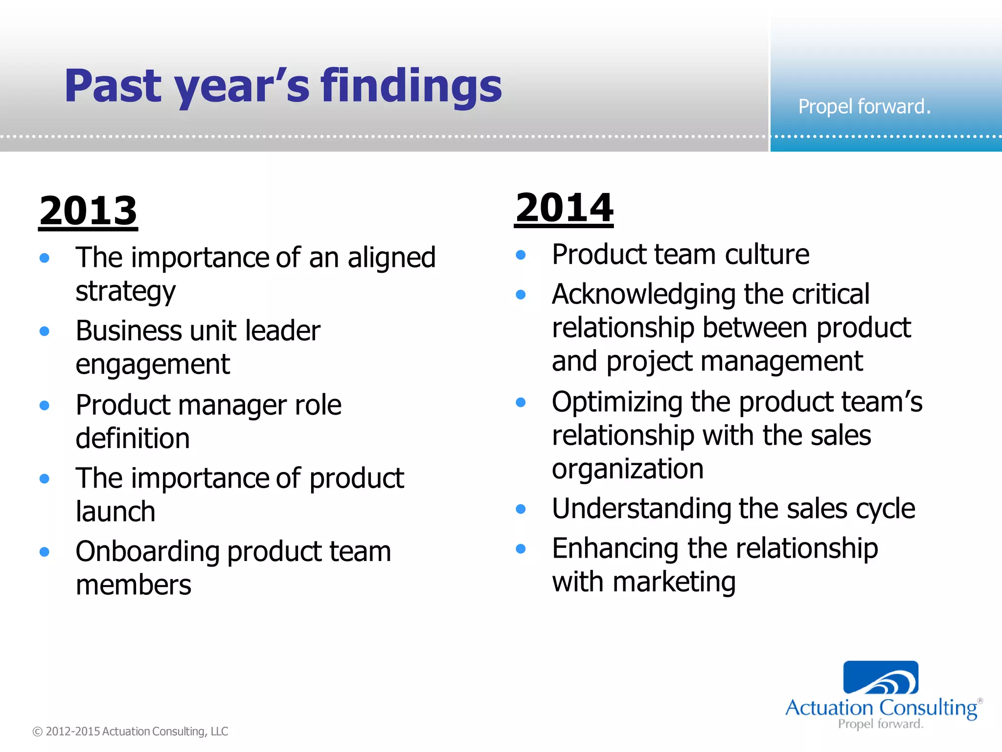 © 2012-2015 Actuation Consulting, LLC
Propel forward.
Past year’s findings
2014
• Product team culture
• Acknowledging the critical
relationship between product
and project management
• Optimizing the product team’s
relationship with the sales
organization
• Understanding the sales cycle
• Enhancing the relationship
with marketing
2013
• The importance of an aligned
strategy
• Business unit leader
engagement
• Product manager role
definition
• The importance of product
launch
• Onboarding product team
members
 