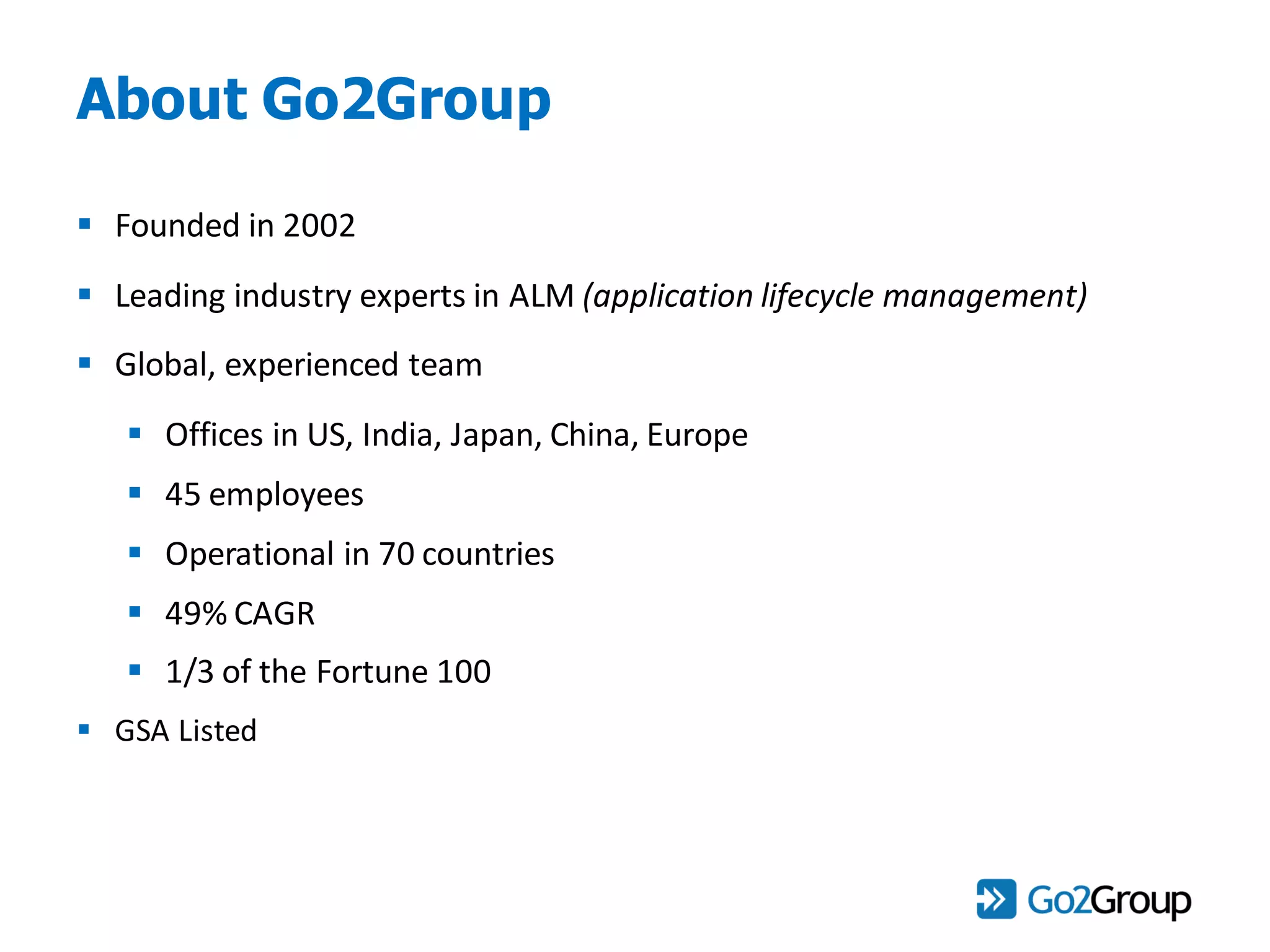 About Go2Group
 Founded in 2002
 Leading industry experts in ALM (application lifecycle management)
 Global, experienced team
 Offices in US, India, Japan, China, Europe
 45 employees
 Operational in 70 countries
 49% CAGR
 1/3 of the Fortune 100
 GSA Listed
 