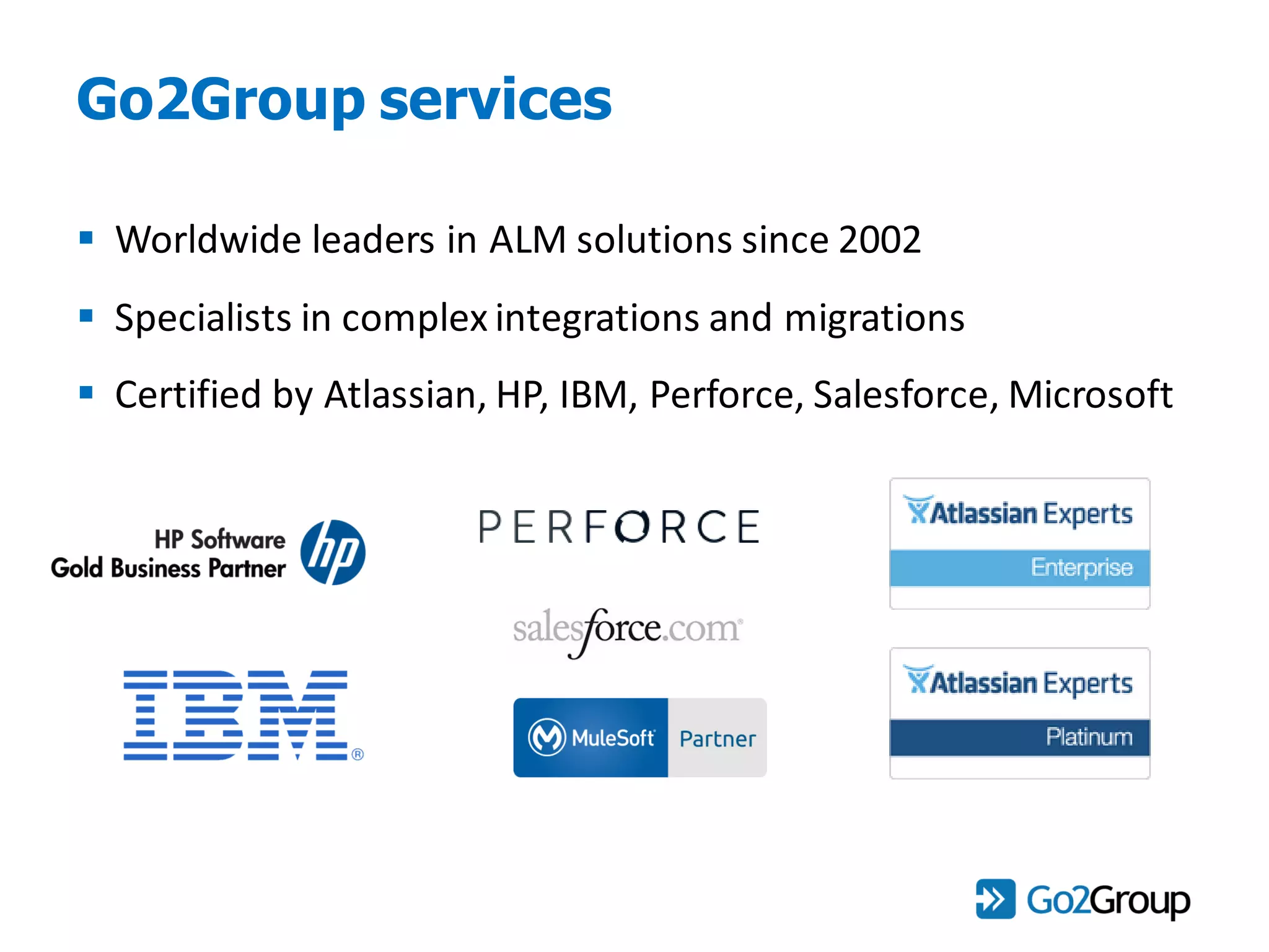 Go2Group services
 Worldwide leaders in ALM solutions since 2002
 Specialists in complex integrations and migrations
 Certified by Atlassian, HP, IBM, Perforce, Salesforce, Microsoft
 