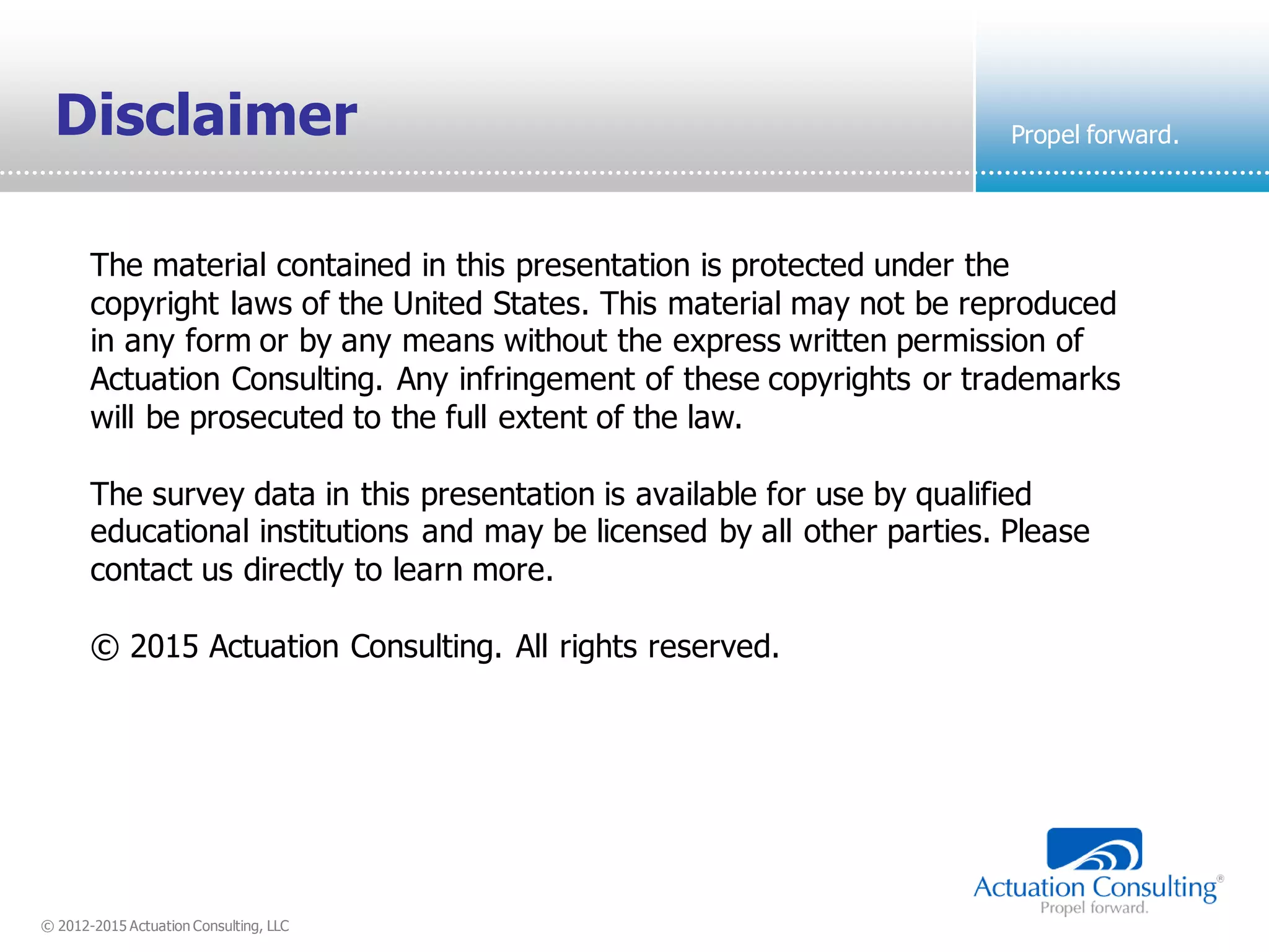 © 2012-2015 Actuation Consulting, LLC
Propel forward.
The material contained in this presentation is protected under the
copyright laws of the United States. This material may not be reproduced
in any form or by any means without the express written permission of
Actuation Consulting. Any infringement of these copyrights or trademarks
will be prosecuted to the full extent of the law.
The survey data in this presentation is available for use by qualified
educational institutions and may be licensed by all other parties. Please
contact us directly to learn more.
© 2015 Actuation Consulting. All rights reserved.
Disclaimer
 