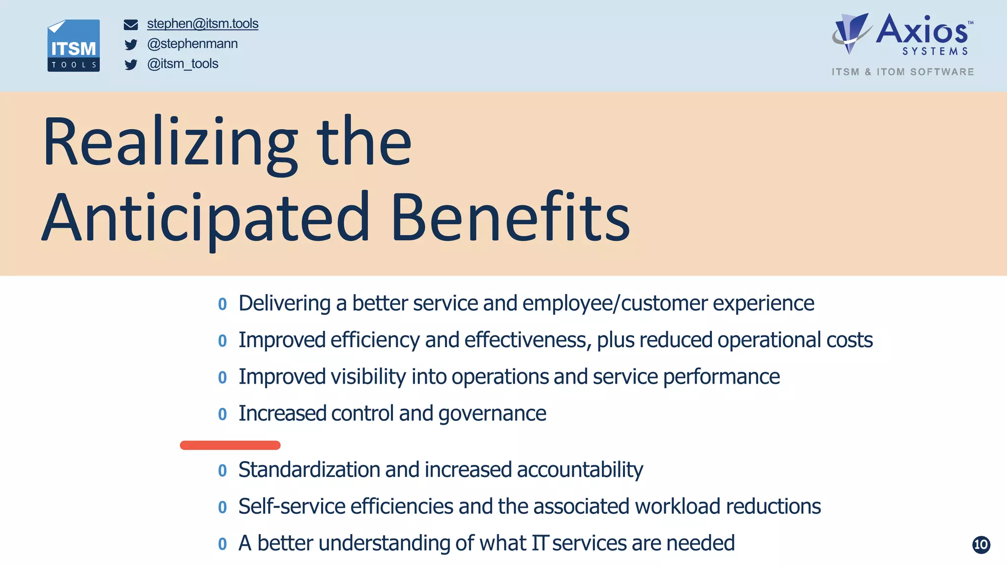 Realizing the
Anticipated Benefits
0 Delivering a better service and employee/customer experience
0 Improved efficiency and effectiveness, plus reduced operational costs
0 Improved visibility into operations and service performance
0 Increased control and governance
0 Standardization and increased accountability
0 Self-service efficiencies and the associated workload reductions
0 A better understanding of what ITservices are needed 10
stephen@itsm.tools
@stephenmann
@itsm_tools
 