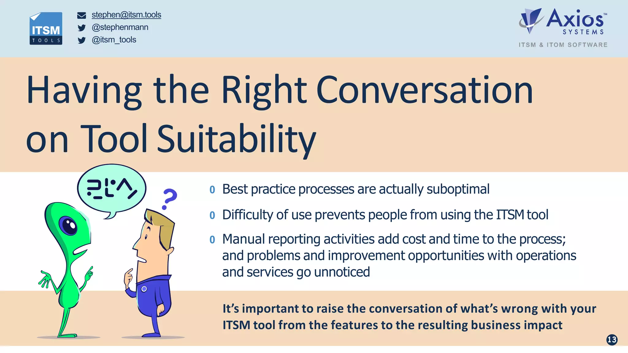 Having the Right Conversation
on Tool Suitability
0 Best practice processes are actually suboptimal
0 Difficulty of use prevents people from using the ITSM tool
0 Manual reporting activities add cost and time to the process;
and problems and improvement opportunities with operations
and services go unnoticed
It’s important to raise the conversation of what’s wrong with your
ITSM tool from the features to the resulting business impact
stephen@itsm.tools
@stephenmann
@itsm_tools
13
 