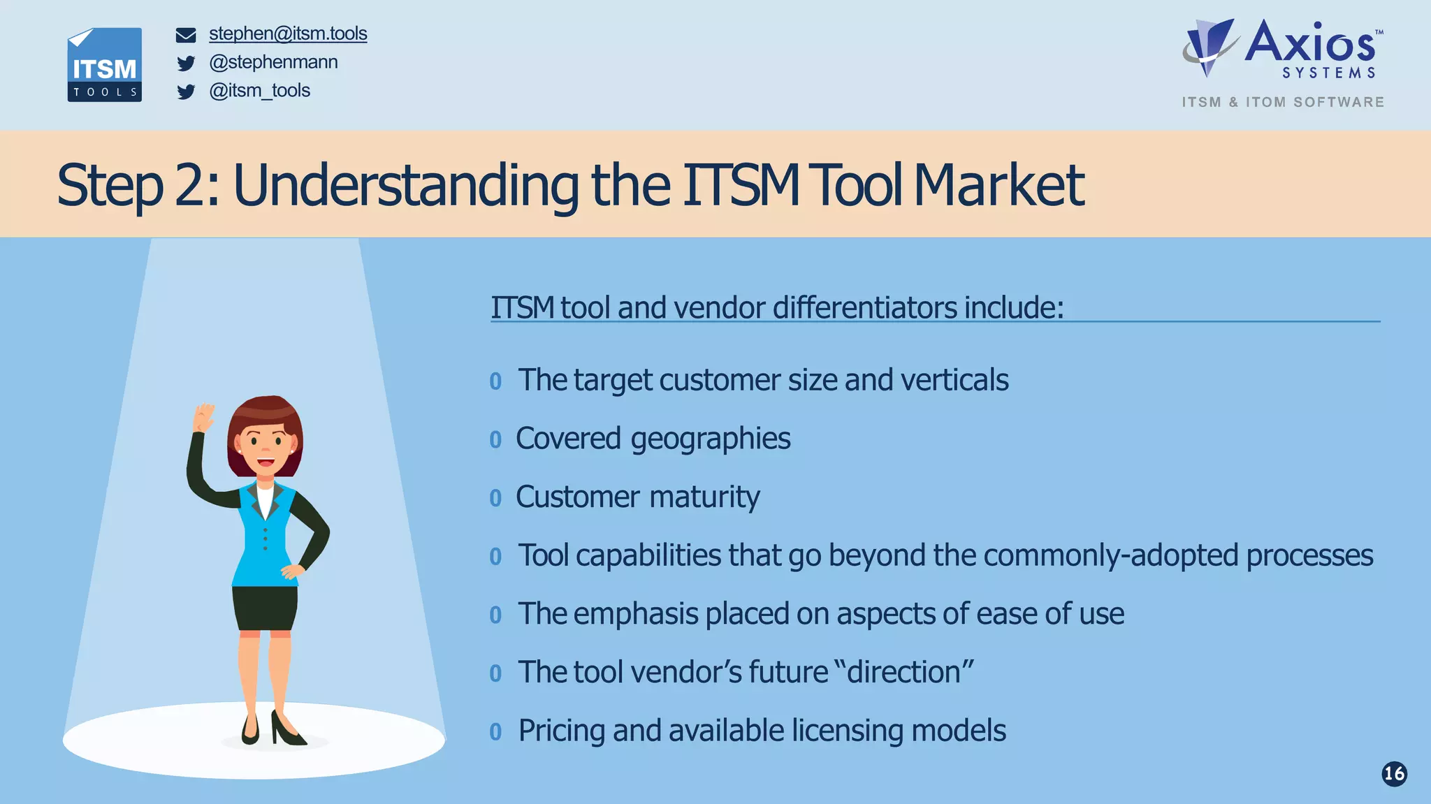 Step 2: Understanding the ITSMToolMarket
ITSM tool and vendor differentiators include:
0 The target customer size and verticals
0 Covered geographies
0 Customer maturity
0 Tool capabilities that go beyond the commonly-adopted processes
0 The emphasis placed on aspects of ease of use
0 The tool vendor’s future “direction”
0 Pricing and available licensing models
stephen@itsm.tools
@stephenmann
@itsm_tools
16
 