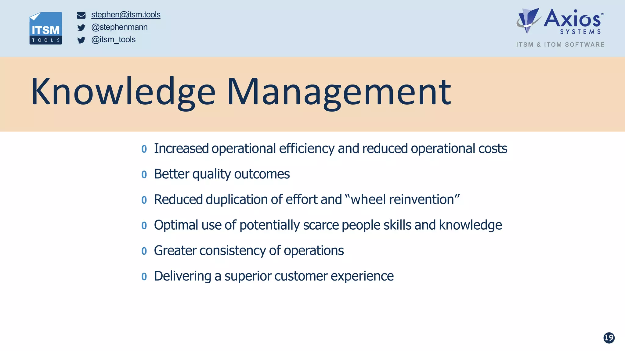 0 Increased operational efficiency and reduced operational costs
0 Better quality outcomes
0 Reduced duplication of effort and “wheel reinvention”
0 Optimal use of potentially scarce people skills and knowledge
0 Greater consistency of operations
0 Delivering a superior customer experience
stephen@itsm.tools
@stephenmann
@itsm_tools
Knowledge Management
19
 