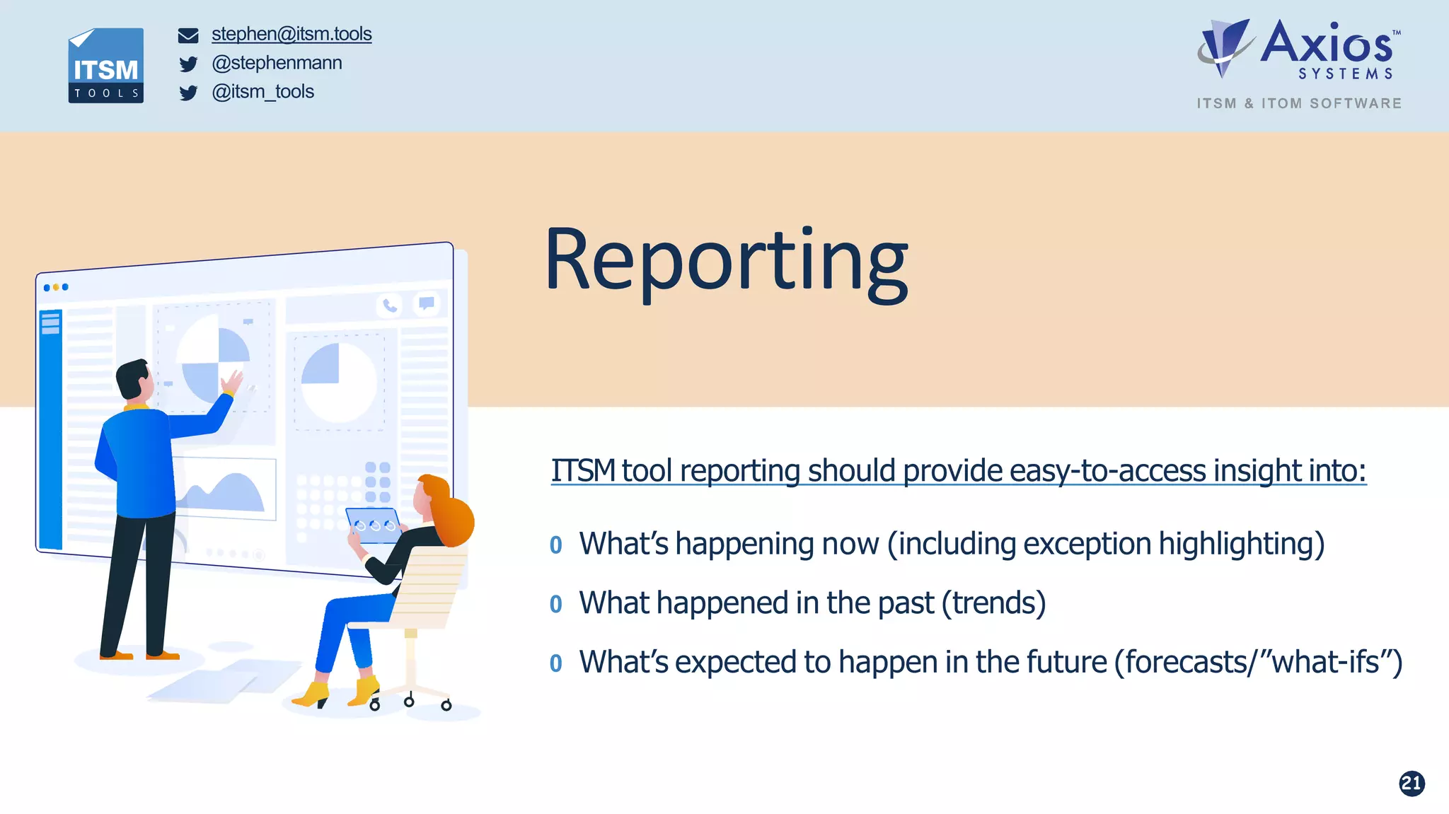 stephen@itsm.tools
@stephenmann
@itsm_tools
Reporting
ITSM tool reporting should provide easy-to-access insight into:
0 What’s happening now (including exception highlighting)
0 What happened in the past (trends)
0 What’s expected to happen in the future (forecasts/”what-ifs”)
21
 