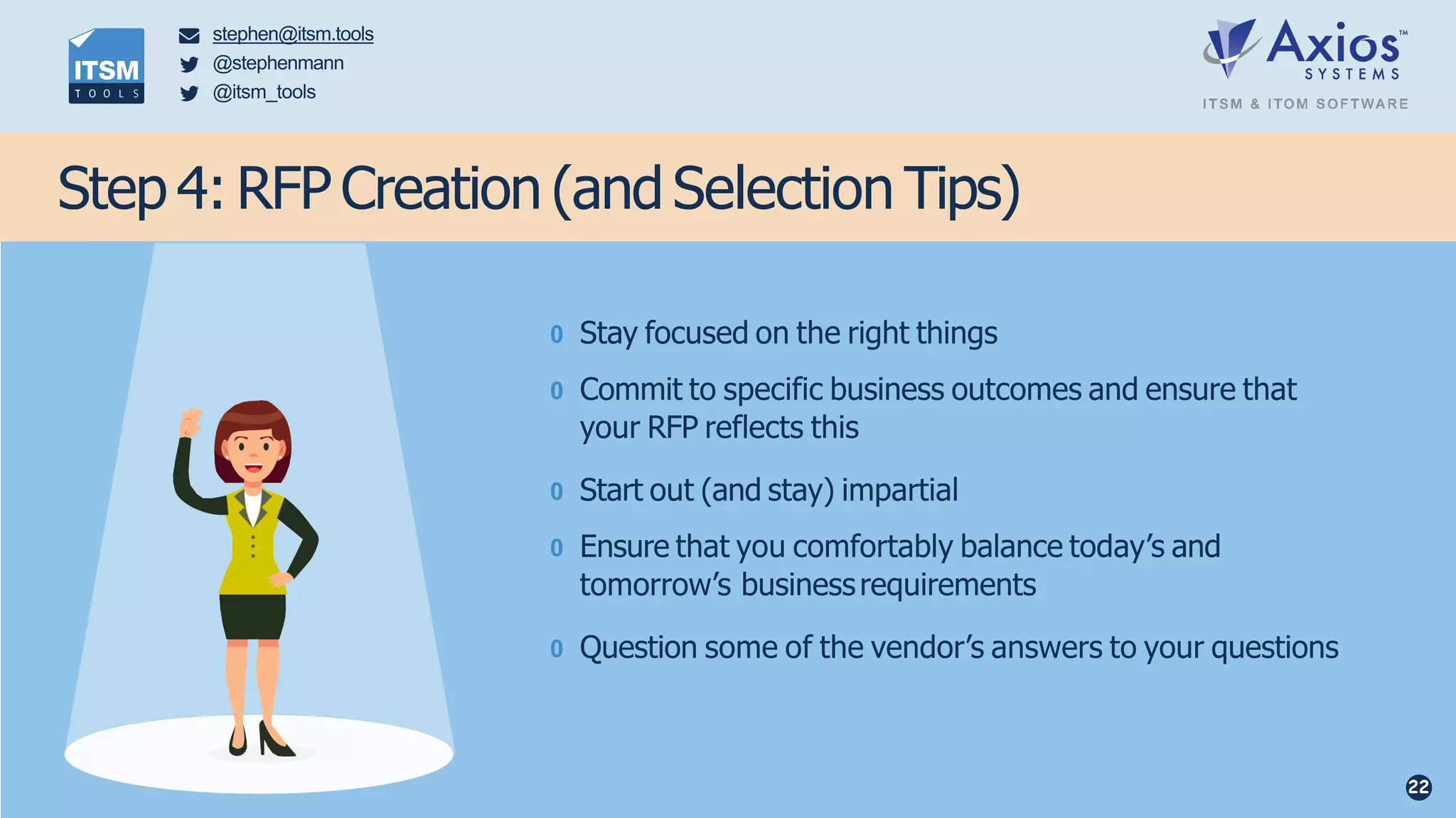 0 Stay focused on the right things
0 Commit to specific business outcomes and ensure that
your RFP reflects this
0 Start out (and stay) impartial
0 Ensure that you comfortably balance today’s and
tomorrow’s businessrequirements
0 Question some of the vendor’s answers to your questions
Step 4: RFP Creation (andSelection Tips)
stephen@itsm.tools
@stephenmann
@itsm_tools
22
 