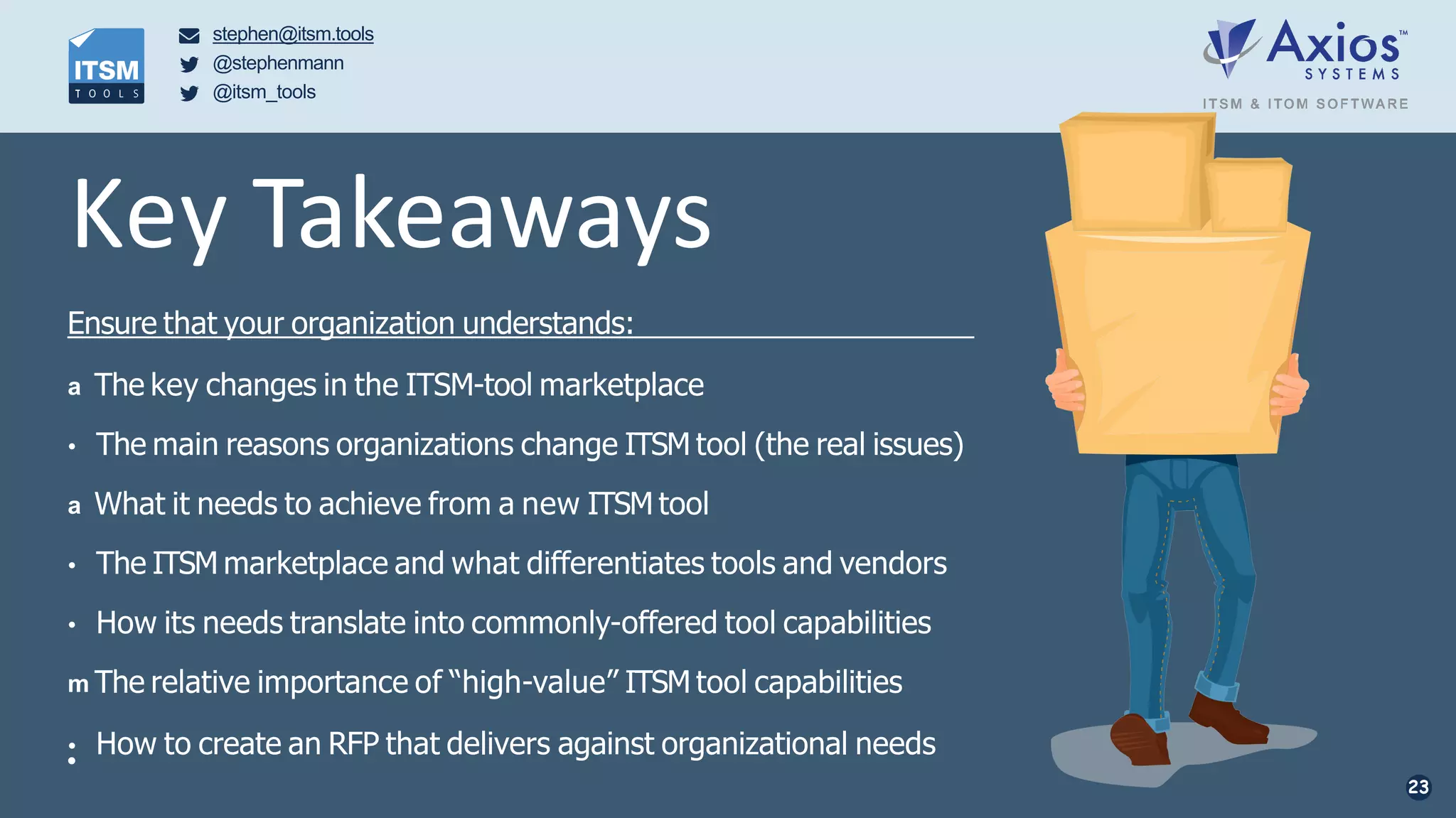 stephen@itsm.tools
@stephenmann
@itsm_tools
• How to create an RFP that delivers against organizational needs•
23
Key Takeaways
Ensure that your organization understands:
a The key changes in the ITSM-tool marketplace
• The main reasons organizations change ITSM tool (the real issues)
a What it needs to achieve from a new ITSM tool
• The ITSM marketplace and what differentiates tools and vendors
• How its needs translate into commonly-offered tool capabilities
m The relative importance of “high-value” ITSM tool capabilities
 
