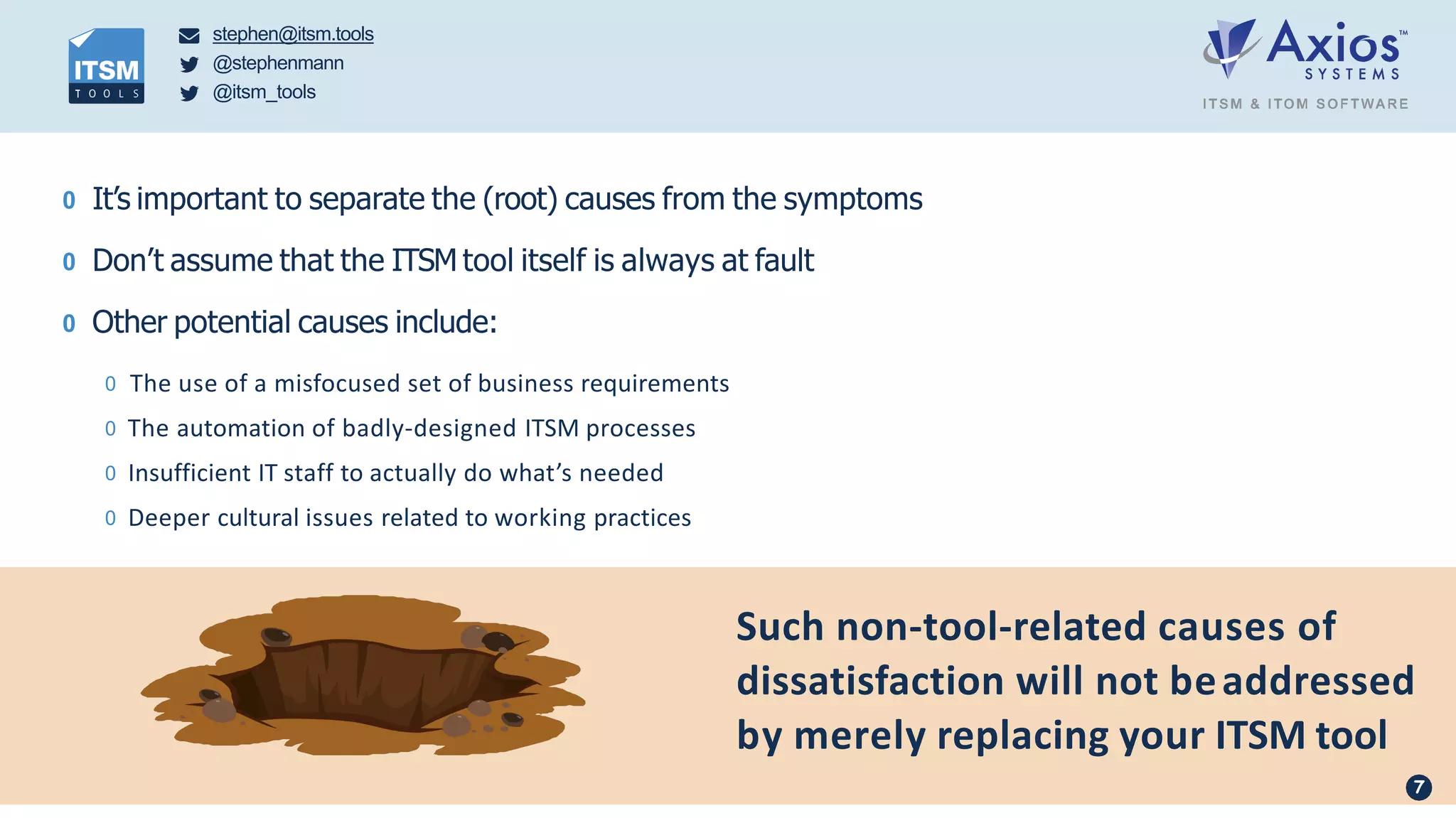 stephen@itsm.tools
@stephenmann
@itsm_tools
Such non-tool-related causes of
dissatisfaction will not beaddressed
by merely replacing your ITSM tool
0 It’s important to separate the (root) causes from the symptoms
0 Don’t assume that the ITSM tool itself is always at fault
0 Other potential causes include:
0 The use of a misfocused set of business requirements
0 The automation of badly-designed ITSM processes
0 Insufficient IT staff to actually do what’s needed
0 Deeper cultural issues related to working practices
7
 
