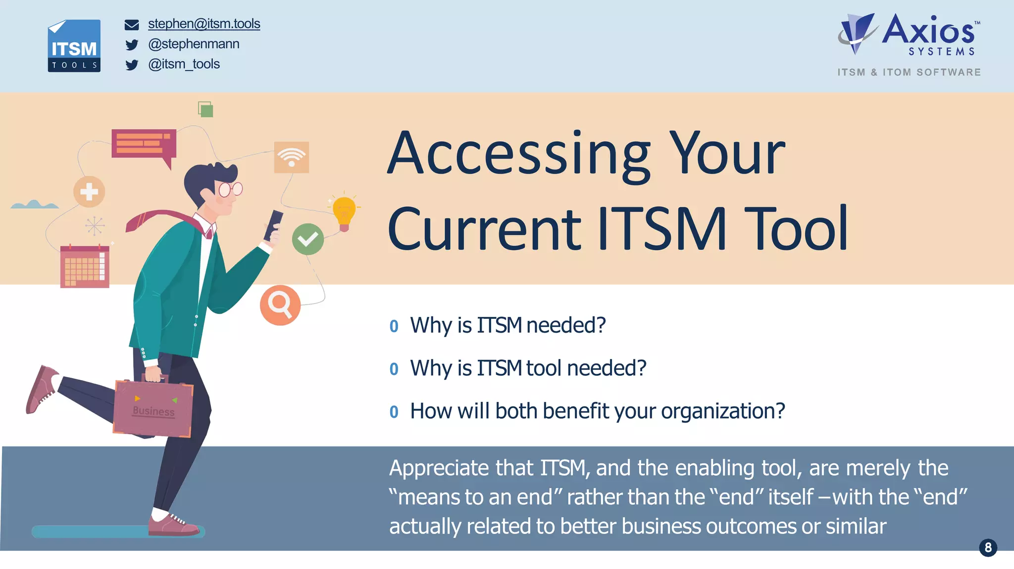 0 Why is ITSM needed?
0 Why is ITSM tool needed?
0 How will both benefit your organization?
Appreciate that ITSM, and the enabling tool, are merely the
“means to an end” rather than the “end” itself –with the “end”
actually related to better business outcomes or similar
Accessing Your
Current ITSM Tool
stephen@itsm.tools
@stephenmann
@itsm_tools
8
 