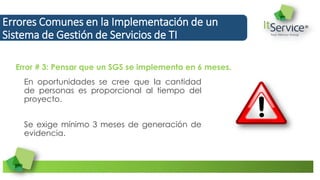 En oportunidades se cree que la cantidad
de personas es proporcional al tiempo del
proyecto.
Se exige mínimo 3 meses de generación de
evidencia.
Errores Comunes en la Implementación de un
Sistema de Gestión de Servicios de TI
Error # 3: Pensar que un SGS se implementa en 6 meses.
 