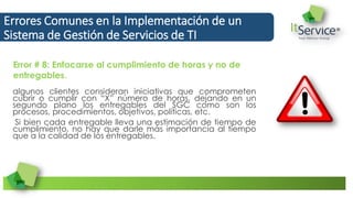 algunos clientes consideran iniciativas que comprometen
cubrir o cumplir con “X” número de horas, dejando en un
segundo plano los entregables del SGC como son los
procesos, procedimientos, objetivos, políticas, etc.
Si bien cada entregable lleva una estimación de tiempo de
cumplimiento, no hay que darle más importancia al tiempo
que a la calidad de los entregables.
Errores Comunes en la Implementación de un
Sistema de Gestión de Servicios de TI
Error # 8: Enfocarse al cumplimiento de horas y no de
entregables.
 