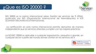 ISO 20000 es la norma internacional sobre Gestión de servicios de TI (ITSM),
publicada por ISO (Organización Internacional de Normalización) e ICE
(Comisión Electrotécnica Internacional).
La certificación en esta norma internacional permite demostrar de manera
independiente que los servicios ofrecidos cumplen con las mejores prácticas.
La ISO/IEC 20000 es aplicable a cualquier organización, pequeña o grande, en
cualquier sector o parte del mundo donde confían en los servicios de TI
 