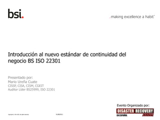 Introducción al nuevo estándar de continuidad del
negocio BS ISO 22301


Presentado por:
Mario Ureña Cuate
CISSP, CISA, CISM, CGEIT
Auditor Líder BS25999, ISO 22301




                                                          Evento Organizado por:

Copyright © 2012 BSI. All rights reserved.   01/08/2012
 