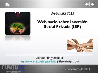 WebinaRS 2013

                            Webinario sobre Inversión
                              Social Privada (ISP)




                          Lorena Brignardello
             http://linkd.in/LoreBrignardello | @lorebrignardell

                                                   5 de febrero de 2013
cursosderse.com
 