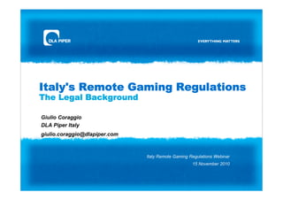 Italy's Remote Gaming Regulations
The Legal Background

Giulio Coraggio
DLA Piper Italy
giulio.coraggio@dlapiper.com



                               Italy Remote Gaming Regulations Webinar
                                                    15 November 2010
 