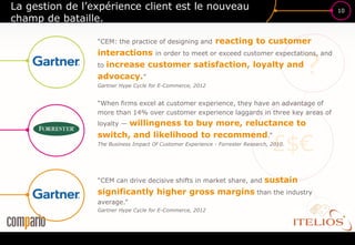 La gestion de l’expérience client est le nouveau                                              10
champ de bataille.

                 “CEM: the practice of designing and         reacting to customer


                                                                                          ?
                 interactions in order to meet or exceed customer expectations, and
                 to increase customer satisfaction, loyalty and
                 advocacy.”
                 Gartner Hype Cycle for E-Commerce, 2012


                 “When firms excel at customer experience, they have an advantage of
                 more than 14% over customer experience laggards in three key areas of
                        willingness to buy more, reluctance to
                 loyalty —


                                                                                  £$€
                 switch, and likelihood to recommend.”
                 The Business Impact Of Customer Experience - Forrester Research, 2010.




                 “CEM can drive decisive shifts in market share, and           sustain
                 significantly higher gross margins than the industry
                 average.”
                 Gartner Hype Cycle for E-Commerce, 2012
 