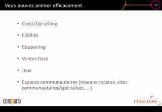 Vous pouvez animer efficacement                        16




    • Cross/Up selling

    • Fidélité

    • Couponing

    • Ventes flash

    • Jeux

    • Espaces communautaires (réseaux sociaux, sites
      communautaires/spécialisés … )
 