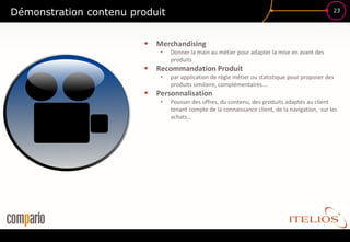 Démonstration contenu produit                                                                     23




                            Merchandising
                              •   Donner la main au métier pour adapter la mise en avant des
                                  produits
                            Recommandation Produit
                              •   par application de règle métier ou statistique pour proposer des
                                  produits similaire, complémentaires….
                            Personnalisation
                              •   Pousser des offres, du contenu, des produits adaptés au client
                                  tenant compte de la connaissance client, de la navigation, sur les
                                  achats…
 