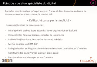 Point de vue d’un spécialiste du digital                                           25




 Après les premiers retours d’expérience en France et dans le monde en terme de
 commerce connecté cross-canal, le constat est:

                          « L’efficacité passe par la simplicité »
     La rentabilité vient de processus clés:

 -     Les dispositifs Web to Store adaptés à votre organisation et évolutifs
 -     Connecter les Réseaux Sociaux, collecter de la données
 -     La Mobilité (Out-Store, On-the-Go, In-store): le Béaba
 -     Mettre en place un CRM 360°
 -     La Digitalisation en Magasin : Le minimum d’écrans et un maximum d’Humain
 -     Construire des plans Promos Ciblés et Cross-canal
 -     Personnaliser vos Messages et vos Contenus
 