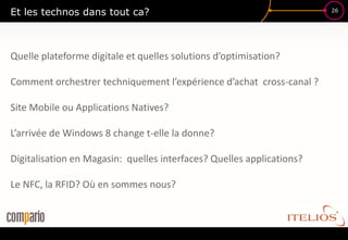 Et les technos dans tout ca?                                           26




Quelle plateforme digitale et quelles solutions d’optimisation?

Comment orchestrer techniquement l’expérience d’achat cross-canal ?

Site Mobile ou Applications Natives?

L’arrivée de Windows 8 change t-elle la donne?

Digitalisation en Magasin: quelles interfaces? Quelles applications?

Le NFC, la RFID? Où en sommes nous?
 