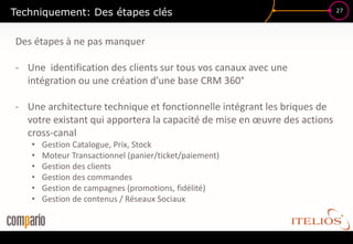 Techniquement: Des étapes clés                                            27




Des étapes à ne pas manquer

- Une identification des clients sur tous vos canaux avec une
  intégration ou une création d’une base CRM 360°

- Une architecture technique et fonctionnelle intégrant les briques de
  votre existant qui apportera la capacité de mise en œuvre des actions
  cross-canal
   •   Gestion Catalogue, Prix, Stock
   •   Moteur Transactionnel (panier/ticket/paiement)
   •   Gestion des clients
   •   Gestion des commandes
   •   Gestion de campagnes (promotions, fidélité)
   •   Gestion de contenus / Réseaux Sociaux
 
