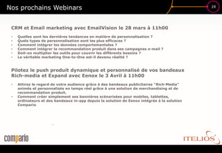 Nos prochains Webinars                                                                       28




 CRM et Email marketing avec EmailVision le 28 mars à 11h00
 •   Quelles sont les dernières tendances en matière de personnalisation ?
 •   Quels types de personnalisation sont les plus efficaces ?
 •   Comment intégrer les données comportementales ?
 •   Comment intégrer la recommandation produit dans ses campagnes e-mail ?
 •   Doit-on multiplier les outils pour couvrir les différents besoins ?
 •   Le véritable marketing One-to-One est-il devenu réalité ?


 Pilotez le push produit dynamique et personnalisé de vos bandeaux
 Rich-media et Expand avec Eenox le 3 Avril à 11h00
 •   Attirez le regard de votre audience grâce à des bandeaux publicitaires "Rich-Media"
     animés et personnalisés en temps réel grâce à une solution de merchandising et de
     recommandation produit.
 •   Comment créer simplement ses bannières scénarisées pour mobiles, tablettes,
     ordinateurs et des bandeaux in-app depuis la solution de Eenox intégrée à la solution
     Compario.




                      •
 