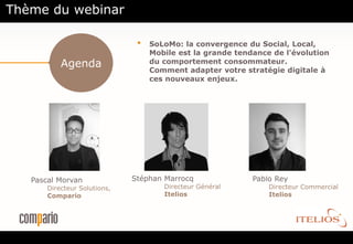 Thème du webinar

                               •   SoLoMo: la convergence du Social, Local,
                                   Mobile est la grande tendance de l'évolution
           Agenda                  du comportement consommateur.
                                   Comment adapter votre stratégie digitale à
                                   ces nouveaux enjeux.




   Pascal Morvan              Stéphan Marrocq               Pablo Rey
       Directeur Solutions,           Directeur Général         Directeur Commercial
       Compario                       Itelios                   Itelios
 