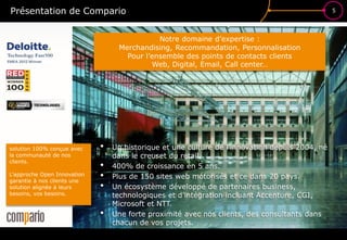 Présentation de Compario                                                                        5




                                             Notre domaine d’expertise :
                                  Merchandising, Recommandation, Personnalisation


                                                                                    ?
                                    Pour l’ensemble des points de contacts clients
                                           Web, Digital, Email, Call center…




solution 100% conçue avec
la communauté de nos
                             •
                                 dans le creuset du retail.
                                                                           £$€
                                 Un historique et une culture de l’innovation depuis 2004, né
clients.
                             •   400% de croissance en 5 ans.
L’approche Open Innovation
garantie à nos clients une
                             •   Plus de 150 sites web motorisés et ce dans 20 pays.
solution alignée à leurs     •   Un écosystème développé de partenaires business,
besoins, vos besoins.            technologiques et d’intégration incluant Accenture, CGI,
                                 Microsoft et NTT.
                             •   Une forte proximité avec nos clients, des consultants dans
                                 chacun de vos projets.
 
