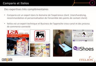 Compario et Itelios                                                                      7



Des expertises très complémentaires
• Compario est un expert dans le domaine de l’expérience client (merchandising,
  recommandation et personnalisation de l’ensemble des points de contact client)

• Itelios est un expert technique et Business de l’approche cross-canal et des process
  de commerce connecté
 
