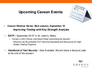 Upcoming Caveon Events
• Caveon Webinar Series: Next session, September 18
Improving Testing with Key Strength Analysis
• EATP – September 25-27 in St. Julian’s, Malta.
– Caveon’s John Fremer and David Foster presenting the session:
What are we Accountable For? Security Standards and Resources for High
Stakes Testing Programs
• Handbook of Test Security – Now Available. We will share a discount code
at the end of this session.
 