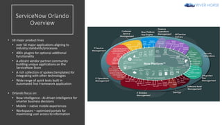 ServiceNow Orlando
Overview
• 10 major product lines
• over 58 major applications aligning to
industry standards/processes
• 400+ plugins for optional additional
functionality
• A vibrant vendor partner community
building unique applications on the
ServiceNow Store
• A rich collection of spokes (templates) for
integrating with other technologies
• Wide range of quick tests built in
Automated Test Framework application
• Orlando focus on:
• Now Intelligence - AI-driven intelligence for
smarter business decisions
• Mobile – native mobile experiences
• Workspaces – optimized portals for
maximizing user access to information
 