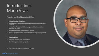 Introductions
Mario Vivas
Founder and Chief Education Officer
• Education/Certifications
• ServiceNow IT Service Management Implementation Specialist
Certified
• ServiceNow Project Portfolio Management Implementation
Specialist Certified
• ServiceNow System Administrator Certified,
• ITIL v3 Expert, BComm in Information Technology Management
• Qualifications
• 10+ years working with ServiceNow
• Over 50 implementation projects
MARIO.VIVAS@RIVER-HORSE.COM
 